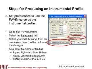 Steps for Producing an Instrumental Profile
5. Set preferences to use the
   FWHM curve as the
   instrumental profile

• Go to Edit > Preferences
• Select the Instrument tab
• Select your FWHM curve from the
  drop-down menu on the bottom of
  the dialogue
• Also enter Goniometer Radius
    – Rigaku Right-Hand Side: 185mm
    – Rigaku Left-Hand Side: 250mm
    – PANalytical X’Pert Pro: 240mm


  Center for Materials Science and Engineering
                                                 http://prism.mit.edu/xray
 