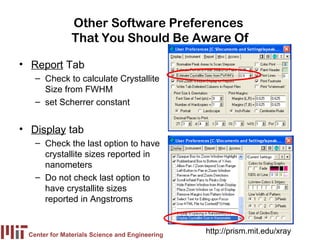 Other Software Preferences
               That You Should Be Aware Of

• Report Tab
   – Check to calculate Crystallite
     Size from FWHM
   – set Scherrer constant


• Display tab
   – Check the last option to have
     crystallite sizes reported in
     nanometers
   – Do not check last option to
     have crystallite sizes
     reported in Angstroms


 Center for Materials Science and Engineering
                                                http://prism.mit.edu/xray
 