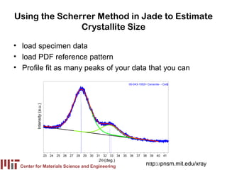 Using the Scherrer Method in Jade to Estimate
               Crystallite Size

• load specimen data
• load PDF reference pattern
• Profile fit as many peaks of your data that you can

                                                                                             00-043-1002> Cerianite- - CeO
                                                                                                                         2
         Intensity (a.u.)




                            23   24   25   26   27   28   29   30   31   32   33   34   35   36 37     38   39   40   41
                                                                     2θ (deg.)
  Center for Materials Science and Engineering
                                                                                                         http://prism.mit.edu/xray
 