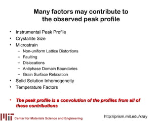 Many factors may contribute to
                the observed peak profile
• Instrumental Peak Profile
• Crystallite Size
• Microstrain
    –   Non-uniform Lattice Distortions
    –   Faulting
    –   Dislocations
    –   Antiphase Domain Boundaries
    –   Grain Surface Relaxation
• Solid Solution Inhomogeneity
• Temperature Factors

• The peak profile is a convolution of the profiles from all of
  these contributions

  Center for Materials Science and Engineering
                                                 http://prism.mit.edu/xray
 