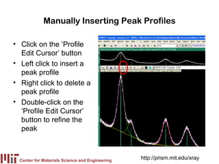 Manually Inserting Peak Profiles

• Click on the ‘Profile
  Edit Cursor’ button
• Left click to insert a
  peak profile
• Right click to delete a
  peak profile
• Double-click on the
  ‘Profile Edit Cursor’
  button to refine the
  peak



  Center for Materials Science and Engineering
                                                 http://prism.mit.edu/xray
 