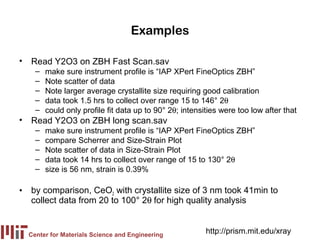 Examples

• Read Y2O3 on ZBH Fast Scan.sav
    –   make sure instrument profile is “IAP XPert FineOptics ZBH”
    –   Note scatter of data
    –   Note larger average crystallite size requiring good calibration
    –   data took 1.5 hrs to collect over range 15 to 146° 2θ
    –   could only profile fit data up to 90° 2θ; intensities were too low after that
• Read Y2O3 on ZBH long scan.sav
    –   make sure instrument profile is “IAP XPert FineOptics ZBH”
    –   compare Scherrer and Size-Strain Plot
    –   Note scatter of data in Size-Strain Plot
    –   data took 14 hrs to collect over range of 15 to 130° 2θ
    –   size is 56 nm, strain is 0.39%

• by comparison, CeO2 with crystallite size of 3 nm took 41min to
  collect data from 20 to 100° 2θ for high quality analysis


  Center for Materials Science and Engineering
                                                         http://prism.mit.edu/xray
 