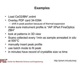 Examples

• Load CeO2/BN*.xrdml
• Overlay PDF card 34-0394
   – shift in peak position because of thermal expansion
• make sure instrument profile is “IAP XPert FineOptics
  ZBH”
• look at patterns in 3D view
• Scans collected every 1min as sample annealed in situ
  at 500°C
• manually insert peak profile
• use batch mode to fit peak
• in minutes have record of crystallite size vs time


 Center for Materials Science and Engineering
                                                http://prism.mit.edu/xray
 