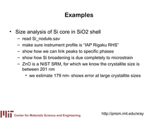 Examples

• Size analysis of Si core in SiO2 shell
    –   read Si_nodule.sav
    –   make sure instrument profile is “IAP Rigaku RHS”
    –   show how we can link peaks to specific phases
    –   show how Si broadening is due completely to microstrain
    –   ZnO is a NIST SRM, for which we know the crystallite size is
        between 201 nm
          • we estimate 179 nm- shows error at large crystallite sizes




  Center for Materials Science and Engineering
                                                 http://prism.mit.edu/xray
 