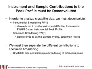 Instrument and Sample Contributions to the
       Peak Profile must be Deconvoluted

• In order to analyze crystallite size, we must deconvolute:
    – Instrumental Broadening FW(I)
        • also referred to as the Instrumental Profile, Instrumental
          FWHM Curve, Instrumental Peak Profile
    – Specimen Broadening FW(S)
        • also referred to as the Sample Profile, Specimen Profile


• We must then separate the different contributions to
  specimen broadening
    – Crystallite size and microstrain broadening of diffraction peaks




  Center for Materials Science and Engineering
                                                 http://prism.mit.edu/xray
 