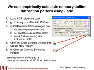 We can empirically calculate nanocrystalline
       diffraction pattern using Jade
1. Load PDF reference card
2. go to Analyze > Simulate Pattern
3. In Pattern Simulation dialogue box
    1. set instrumental profile curve
    2. set crystallite size & lattice strain
    3. check fold (convolute) with
       instrument profile
4. Click on ‘Clear Existing Display and
   Create New Pattern’
5. or Click on ‘Overlay Simulated
   Pattern’
demonstrate with card 46-1212
observe peak overlap at 36° 2θ as peak broaden


  Center for Materials Science and Engineering
                                                 http://prism.mit.edu/xray
 