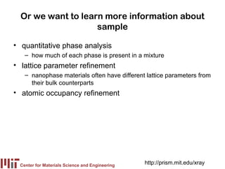 Or we want to learn more information about
                    sample

• quantitative phase analysis
   – how much of each phase is present in a mixture
• lattice parameter refinement
   – nanophase materials often have different lattice parameters from
     their bulk counterparts
• atomic occupancy refinement




 Center for Materials Science and Engineering
                                                http://prism.mit.edu/xray
 