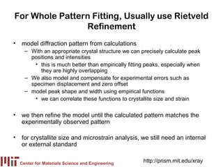 For Whole Pattern Fitting, Usually use Rietveld
                Refinement
• model diffraction pattern from calculations
    – With an appropriate crystal structure we can precisely calculate peak
      positions and intensities
       • this is much better than empirically fitting peaks, especially when
          they are highly overlapping
    – We also model and compensate for experimental errors such as
      specimen displacement and zero offset
    – model peak shape and width using empirical functions
       • we can correlate these functions to crystallite size and strain

• we then refine the model until the calculated pattern matches the
  experimentally observed pattern

• for crystallite size and microstrain analysis, we still need an internal
  or external standard

  Center for Materials Science and Engineering
                                                    http://prism.mit.edu/xray
 