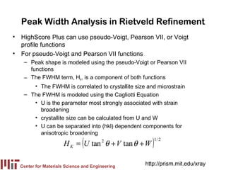 Peak Width Analysis in Rietveld Refinement
• HighScore Plus can use pseudo-Voigt, Pearson VII, or Voigt
  profile functions
• For pseudo-Voigt and Pearson VII functions
   – Peak shape is modeled using the pseudo-Voigt or Pearson VII
     functions
   – The FWHM term, HK, is a component of both functions
      • The FWHM is correlated to crystallite size and microstrain
   – The FWHM is modeled using the Cagliotti Equation
      • U is the parameter most strongly associated with strain
        broadening
      • crystallite size can be calculated from U and W
      • U can be separated into (hkl) dependent components for
        anisotropic broadening
                              (
                      H K = U tan θ + V tan θ + W
                                       2
                                                     )   1/ 2




  Center for Materials Science and Engineering
                                                  http://prism.mit.edu/xray
 