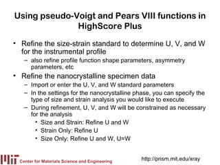 Using pseudo-Voigt and Pears VIII functions in
              HighScore Plus
• Refine the size-strain standard to determine U, V, and W
  for the instrumental profile
   – also refine profile function shape parameters, asymmetry
     parameters, etc
• Refine the nanocrystalline specimen data
   – Import or enter the U, V, and W standard parameters
   – In the settings for the nanocrystalline phase, you can specify the
     type of size and strain analysis you would like to execute
   – During refinement, U, V, and W will be constrained as necessary
     for the analysis
       • Size and Strain: Refine U and W
       • Strain Only: Refine U
       • Size Only: Refine U and W, U=W


 Center for Materials Science and Engineering
                                                http://prism.mit.edu/xray
 