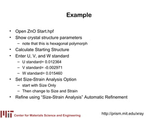 Example

• Open ZnO Start.hpf
• Show crystal structure parameters
    – note that this is hexagonal polymorph
• Calculate Starting Structure
• Enter U, V, and W standard
    – U standard= 0.012364
    – V standard= -0.002971
    – W standard= 0.015460
• Set Size-Strain Analysis Option
    – start with Size Only
    – Then change to Size and Strain
• Refine using “Size-Strain Analysis” Automatic Refinement



  Center for Materials Science and Engineering
                                                 http://prism.mit.edu/xray
 