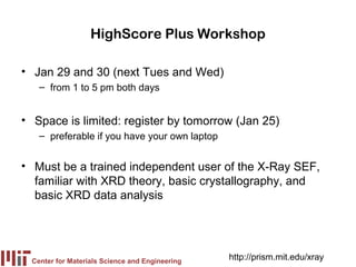 HighScore Plus Workshop

• Jan 29 and 30 (next Tues and Wed)
   – from 1 to 5 pm both days


• Space is limited: register by tomorrow (Jan 25)
   – preferable if you have your own laptop


• Must be a trained independent user of the X-Ray SEF,
  familiar with XRD theory, basic crystallography, and
  basic XRD data analysis




 Center for Materials Science and Engineering
                                                http://prism.mit.edu/xray
 