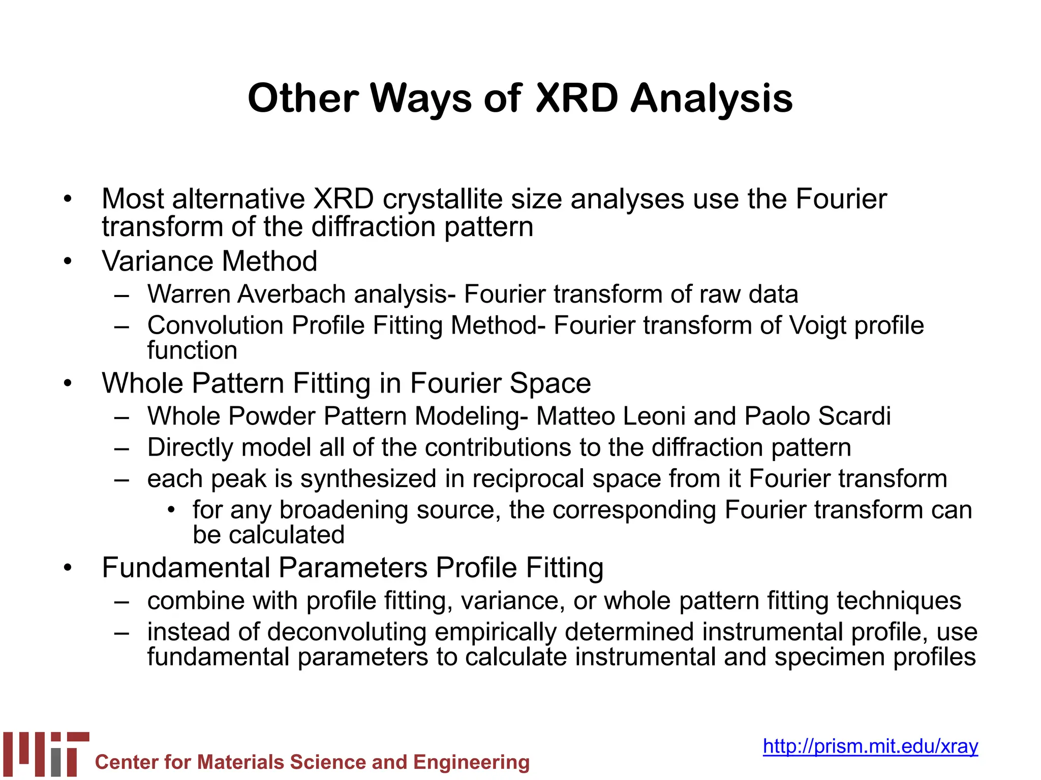 Center for Materials Science and Engineering
http://prism.mit.edu/xray
Other Ways of XRD Analysis
• Most alternative XRD crystallite size analyses use the Fourier
transform of the diffraction pattern
• Variance Method
– Warren Averbach analysis- Fourier transform of raw data
– Convolution Profile Fitting Method- Fourier transform of Voigt profile
function
• Whole Pattern Fitting in Fourier Space
– Whole Powder Pattern Modeling- Matteo Leoni and Paolo Scardi
– Directly model all of the contributions to the diffraction pattern
– each peak is synthesized in reciprocal space from it Fourier transform
• for any broadening source, the corresponding Fourier transform can
be calculated
• Fundamental Parameters Profile Fitting
– combine with profile fitting, variance, or whole pattern fitting techniques
– instead of deconvoluting empirically determined instrumental profile, use
fundamental parameters to calculate instrumental and specimen profiles
 