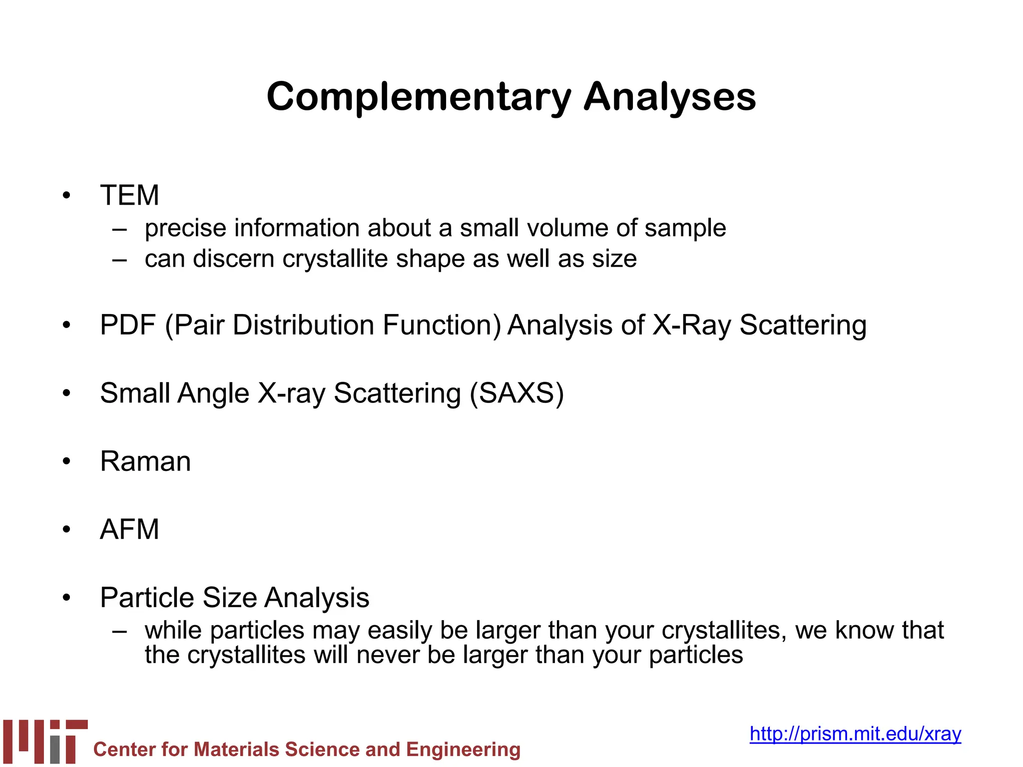 Center for Materials Science and Engineering
http://prism.mit.edu/xray
Complementary Analyses
• TEM
– precise information about a small volume of sample
– can discern crystallite shape as well as size
• PDF (Pair Distribution Function) Analysis of X-Ray Scattering
• Small Angle X-ray Scattering (SAXS)
• Raman
• AFM
• Particle Size Analysis
– while particles may easily be larger than your crystallites, we know that
the crystallites will never be larger than your particles
 
