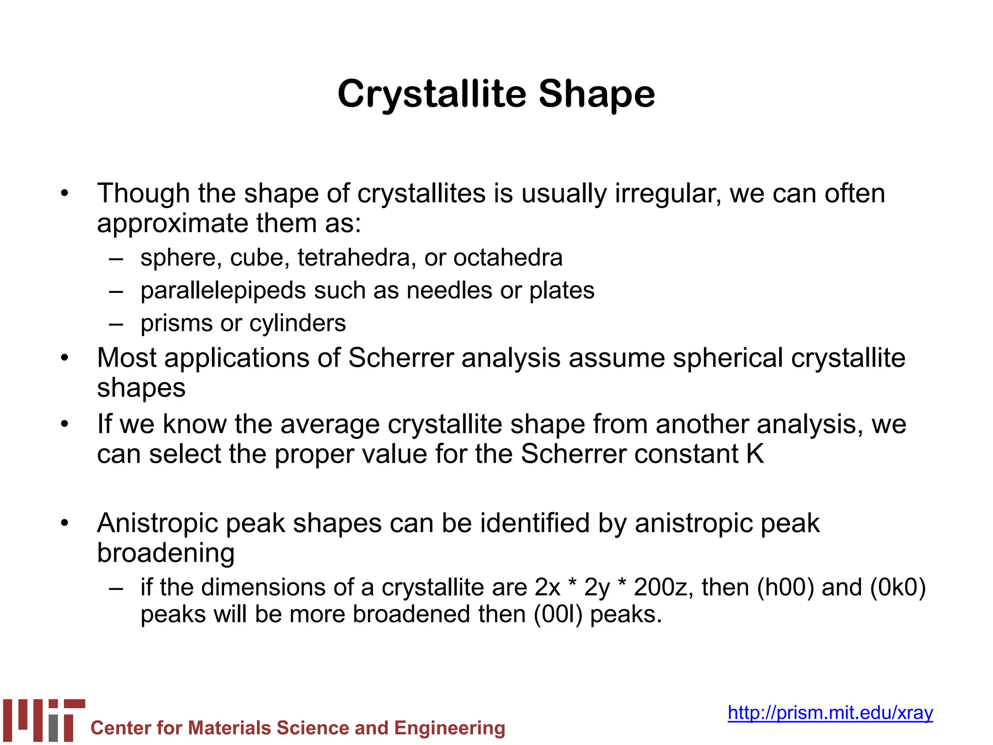 Center for Materials Science and Engineering
http://prism.mit.edu/xray
Crystallite Shape
• Though the shape of crystallites is usually irregular, we can often
approximate them as:
– sphere, cube, tetrahedra, or octahedra
– parallelepipeds such as needles or plates
– prisms or cylinders
• Most applications of Scherrer analysis assume spherical crystallite
shapes
• If we know the average crystallite shape from another analysis, we
can select the proper value for the Scherrer constant K
• Anistropic peak shapes can be identified by anistropic peak
broadening
– if the dimensions of a crystallite are 2x * 2y * 200z, then (h00) and (0k0)
peaks will be more broadened then (00l) peaks.
 