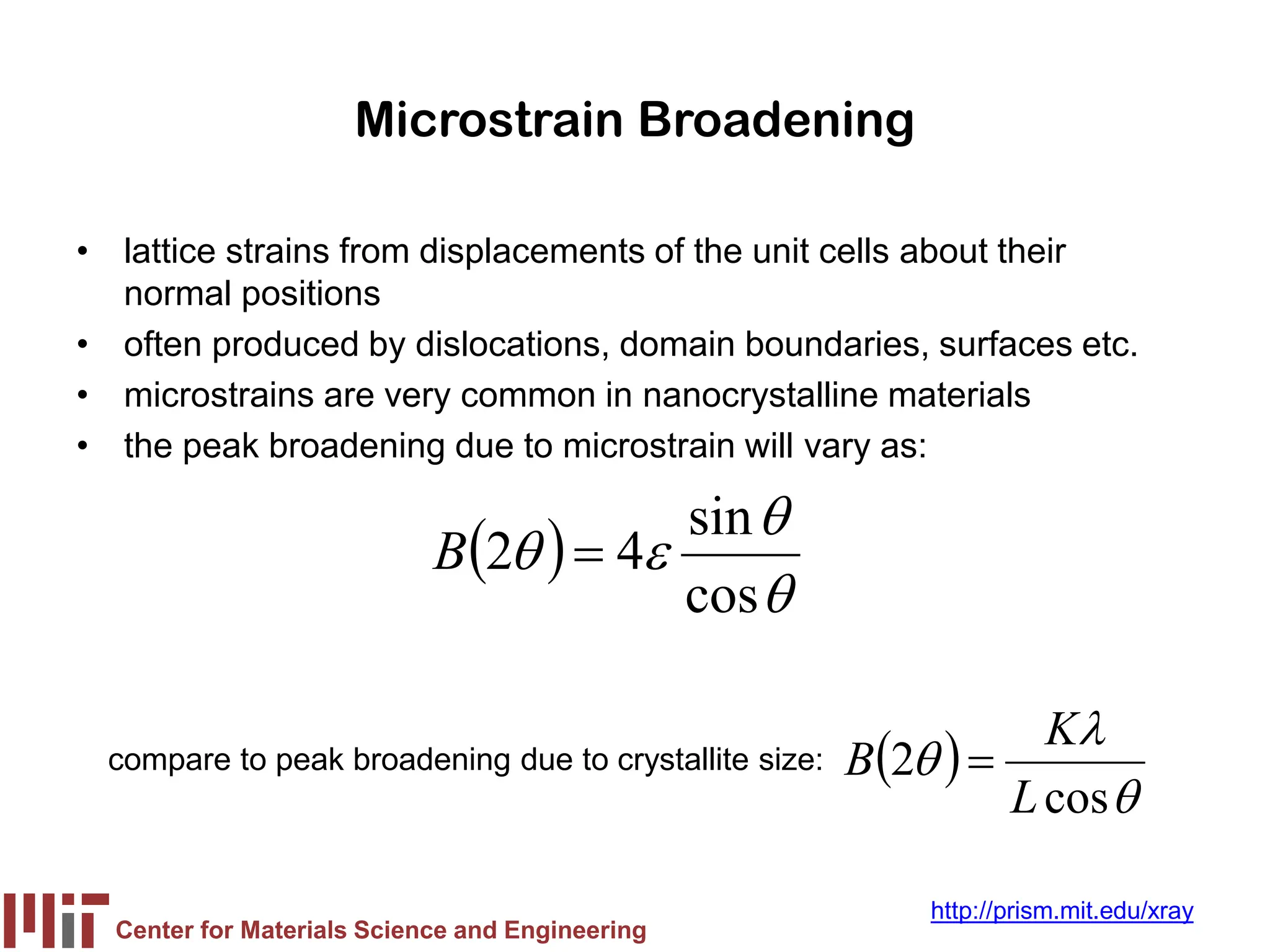 Center for Materials Science and Engineering
http://prism.mit.edu/xray
Microstrain Broadening
• lattice strains from displacements of the unit cells about their
normal positions
• often produced by dislocations, domain boundaries, surfaces etc.
• microstrains are very common in nanocrystalline materials
• the peak broadening due to microstrain will vary as:
( )
θ
θ
ε
θ
cos
sin
4
2 =
B
compare to peak broadening due to crystallite size: ( )
θ
λ
θ
cos
2
L
K
B =
 