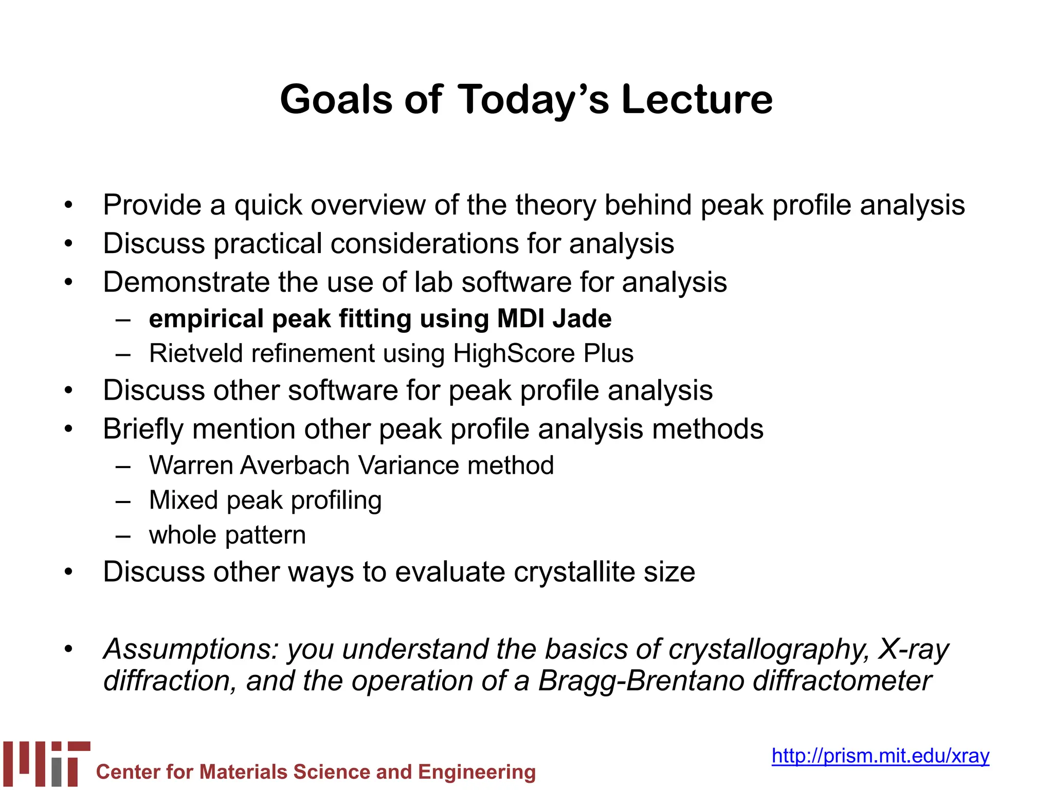Center for Materials Science and Engineering
http://prism.mit.edu/xray
Goals of Today’s Lecture
• Provide a quick overview of the theory behind peak profile analysis
• Discuss practical considerations for analysis
• Demonstrate the use of lab software for analysis
– empirical peak fitting using MDI Jade
– Rietveld refinement using HighScore Plus
• Discuss other software for peak profile analysis
• Briefly mention other peak profile analysis methods
– Warren Averbach Variance method
– Mixed peak profiling
– whole pattern
• Discuss other ways to evaluate crystallite size
• Assumptions: you understand the basics of crystallography, X-ray
diffraction, and the operation of a Bragg-Brentano diffractometer
 