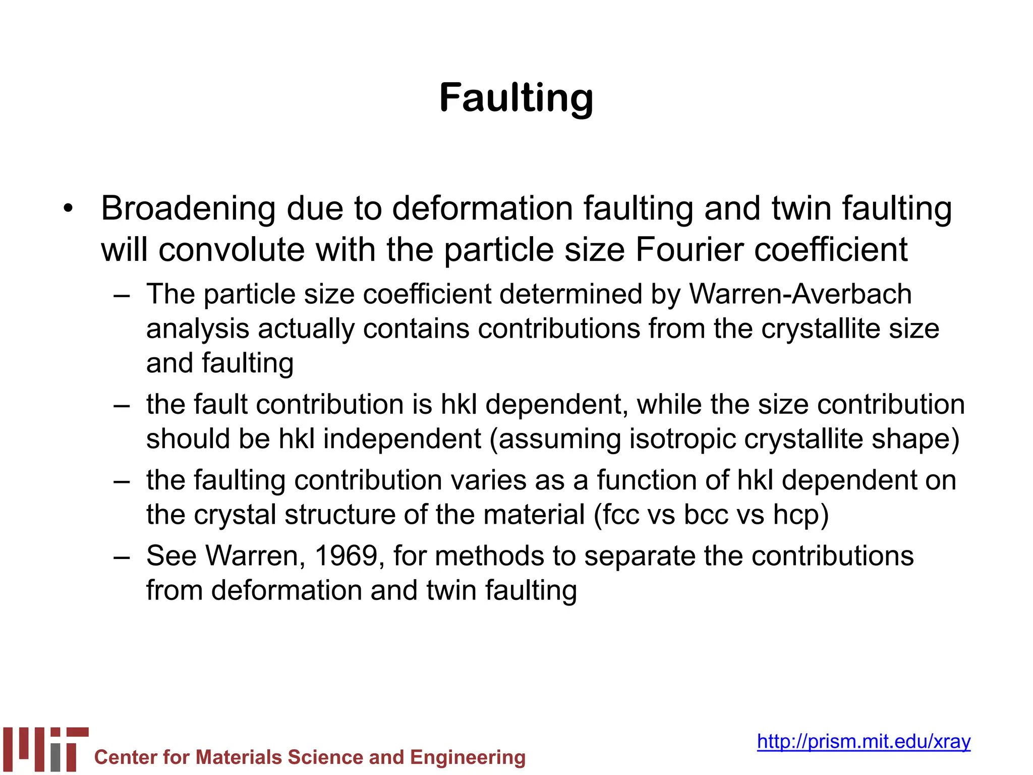 Center for Materials Science and Engineering
http://prism.mit.edu/xray
Faulting
• Broadening due to deformation faulting and twin faulting
will convolute with the particle size Fourier coefficient
– The particle size coefficient determined by Warren-Averbach
analysis actually contains contributions from the crystallite size
and faulting
– the fault contribution is hkl dependent, while the size contribution
should be hkl independent (assuming isotropic crystallite shape)
– the faulting contribution varies as a function of hkl dependent on
the crystal structure of the material (fcc vs bcc vs hcp)
– See Warren, 1969, for methods to separate the contributions
from deformation and twin faulting
 