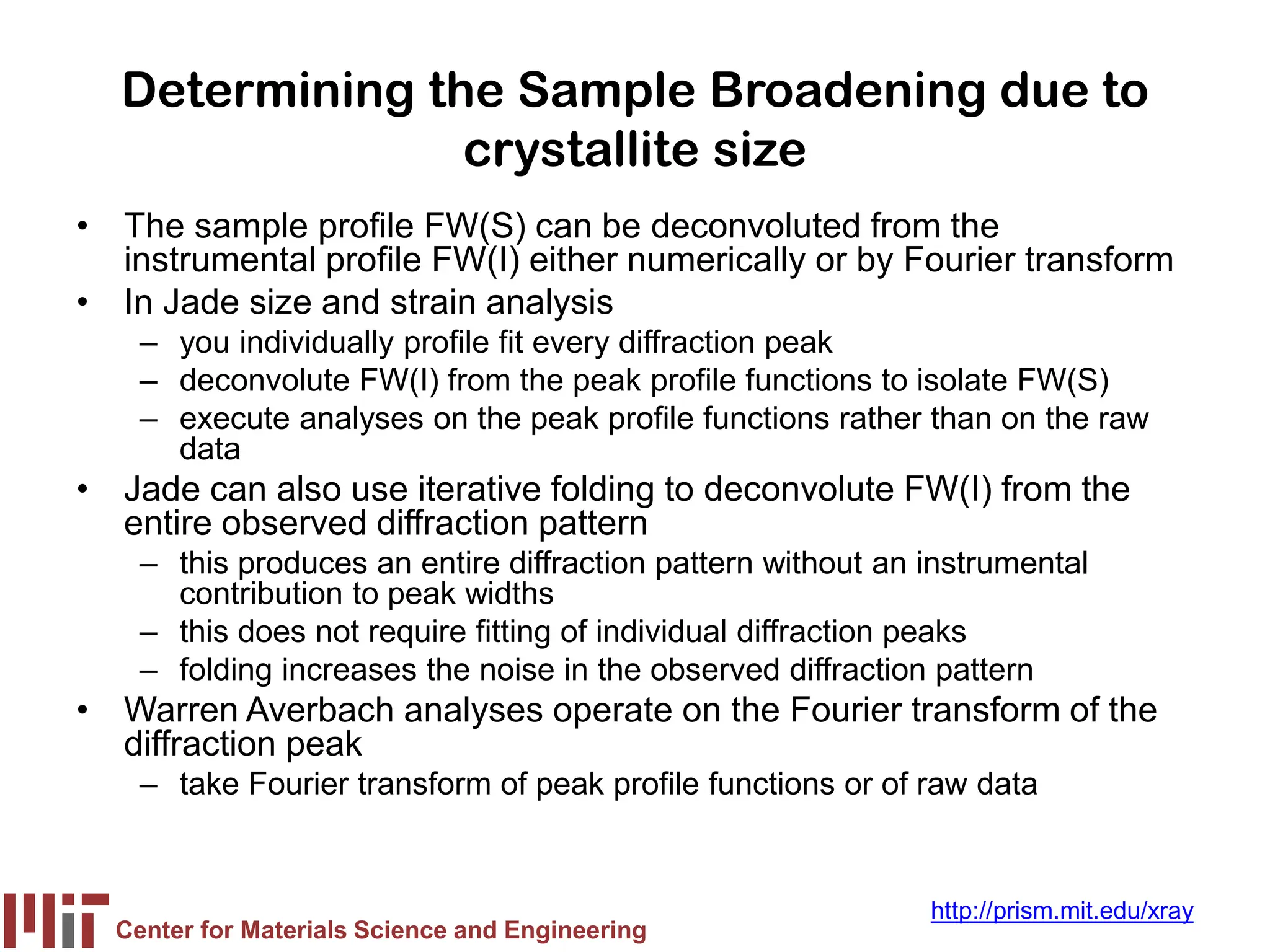 Center for Materials Science and Engineering
http://prism.mit.edu/xray
Determining the Sample Broadening due to
crystallite size
• The sample profile FW(S) can be deconvoluted from the
instrumental profile FW(I) either numerically or by Fourier transform
• In Jade size and strain analysis
– you individually profile fit every diffraction peak
– deconvolute FW(I) from the peak profile functions to isolate FW(S)
– execute analyses on the peak profile functions rather than on the raw
data
• Jade can also use iterative folding to deconvolute FW(I) from the
entire observed diffraction pattern
– this produces an entire diffraction pattern without an instrumental
contribution to peak widths
– this does not require fitting of individual diffraction peaks
– folding increases the noise in the observed diffraction pattern
• Warren Averbach analyses operate on the Fourier transform of the
diffraction peak
– take Fourier transform of peak profile functions or of raw data
 