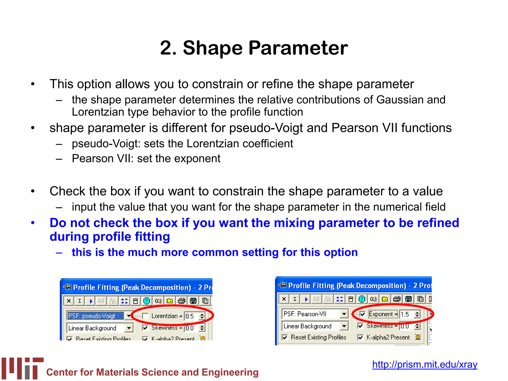 Center for Materials Science and Engineering
http://prism.mit.edu/xray
2. Shape Parameter
• This option allows you to constrain or refine the shape parameter
– the shape parameter determines the relative contributions of Gaussian and
Lorentzian type behavior to the profile function
• shape parameter is different for pseudo-Voigt and Pearson VII functions
– pseudo-Voigt: sets the Lorentzian coefficient
– Pearson VII: set the exponent
• Check the box if you want to constrain the shape parameter to a value
– input the value that you want for the shape parameter in the numerical field
• Do not check the box if you want the mixing parameter to be refined
during profile fitting
– this is the much more common setting for this option
 
