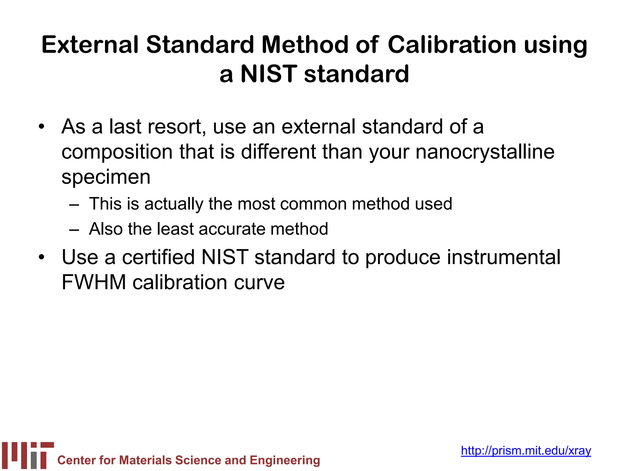 Center for Materials Science and Engineering
http://prism.mit.edu/xray
External Standard Method of Calibration using
a NIST standard
• As a last resort, use an external standard of a
composition that is different than your nanocrystalline
specimen
– This is actually the most common method used
– Also the least accurate method
• Use a certified NIST standard to produce instrumental
FWHM calibration curve
 