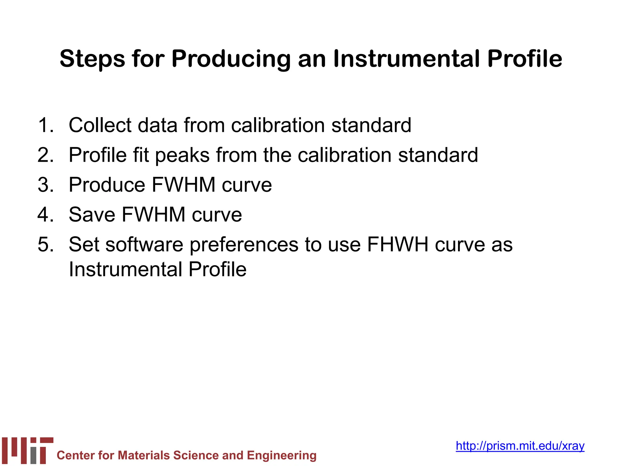 Center for Materials Science and Engineering
http://prism.mit.edu/xray
Steps for Producing an Instrumental Profile
1. Collect data from calibration standard
2. Profile fit peaks from the calibration standard
3. Produce FWHM curve
4. Save FWHM curve
5. Set software preferences to use FHWH curve as
Instrumental Profile
 