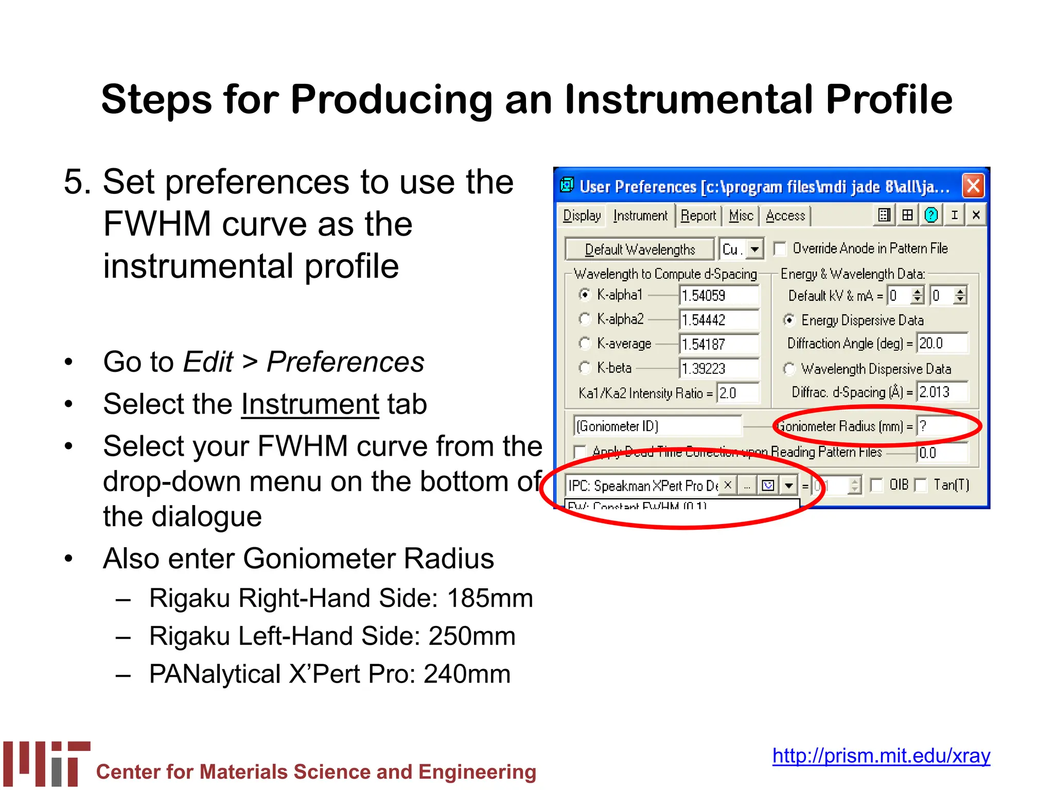 Center for Materials Science and Engineering
http://prism.mit.edu/xray
Steps for Producing an Instrumental Profile
5. Set preferences to use the
FWHM curve as the
instrumental profile
• Go to Edit > Preferences
• Select the Instrument tab
• Select your FWHM curve from the
drop-down menu on the bottom of
the dialogue
• Also enter Goniometer Radius
– Rigaku Right-Hand Side: 185mm
– Rigaku Left-Hand Side: 250mm
– PANalytical X’Pert Pro: 240mm
 