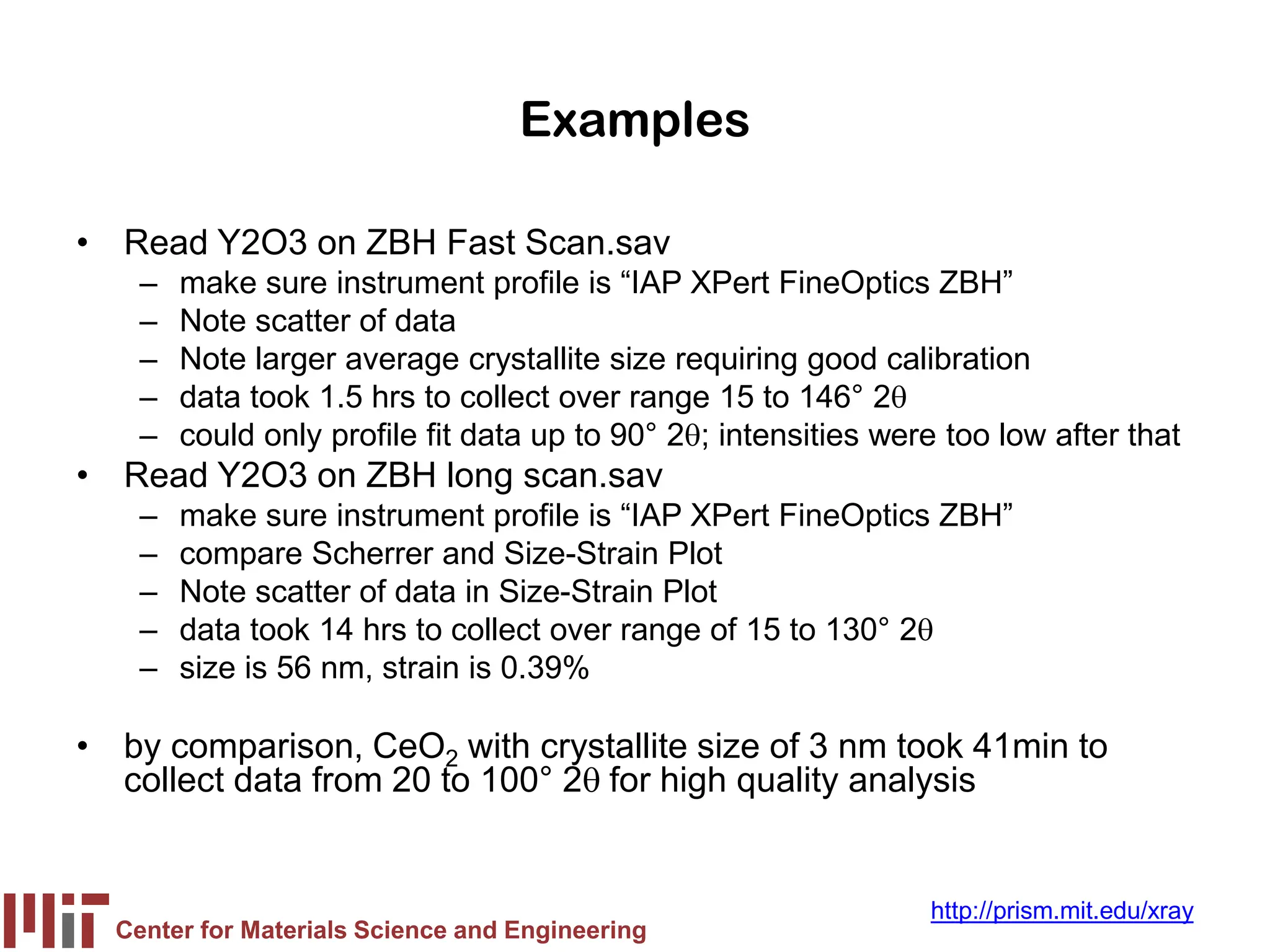 Center for Materials Science and Engineering
http://prism.mit.edu/xray
Examples
• Read Y2O3 on ZBH Fast Scan.sav
– make sure instrument profile is “IAP XPert FineOptics ZBH”
– Note scatter of data
– Note larger average crystallite size requiring good calibration
– data took 1.5 hrs to collect over range 15 to 146° 2θ
– could only profile fit data up to 90° 2θ; intensities were too low after that
• Read Y2O3 on ZBH long scan.sav
– make sure instrument profile is “IAP XPert FineOptics ZBH”
– compare Scherrer and Size-Strain Plot
– Note scatter of data in Size-Strain Plot
– data took 14 hrs to collect over range of 15 to 130° 2θ
– size is 56 nm, strain is 0.39%
• by comparison, CeO2 with crystallite size of 3 nm took 41min to
collect data from 20 to 100° 2θ for high quality analysis
 