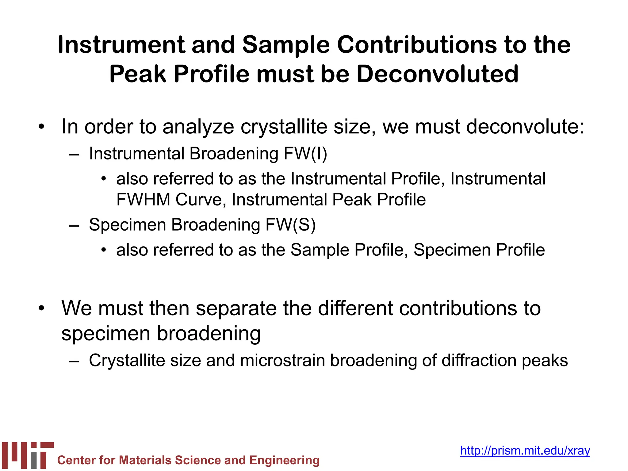 Center for Materials Science and Engineering
http://prism.mit.edu/xray
Instrument and Sample Contributions to the
Peak Profile must be Deconvoluted
• In order to analyze crystallite size, we must deconvolute:
– Instrumental Broadening FW(I)
• also referred to as the Instrumental Profile, Instrumental
FWHM Curve, Instrumental Peak Profile
– Specimen Broadening FW(S)
• also referred to as the Sample Profile, Specimen Profile
• We must then separate the different contributions to
specimen broadening
– Crystallite size and microstrain broadening of diffraction peaks
 