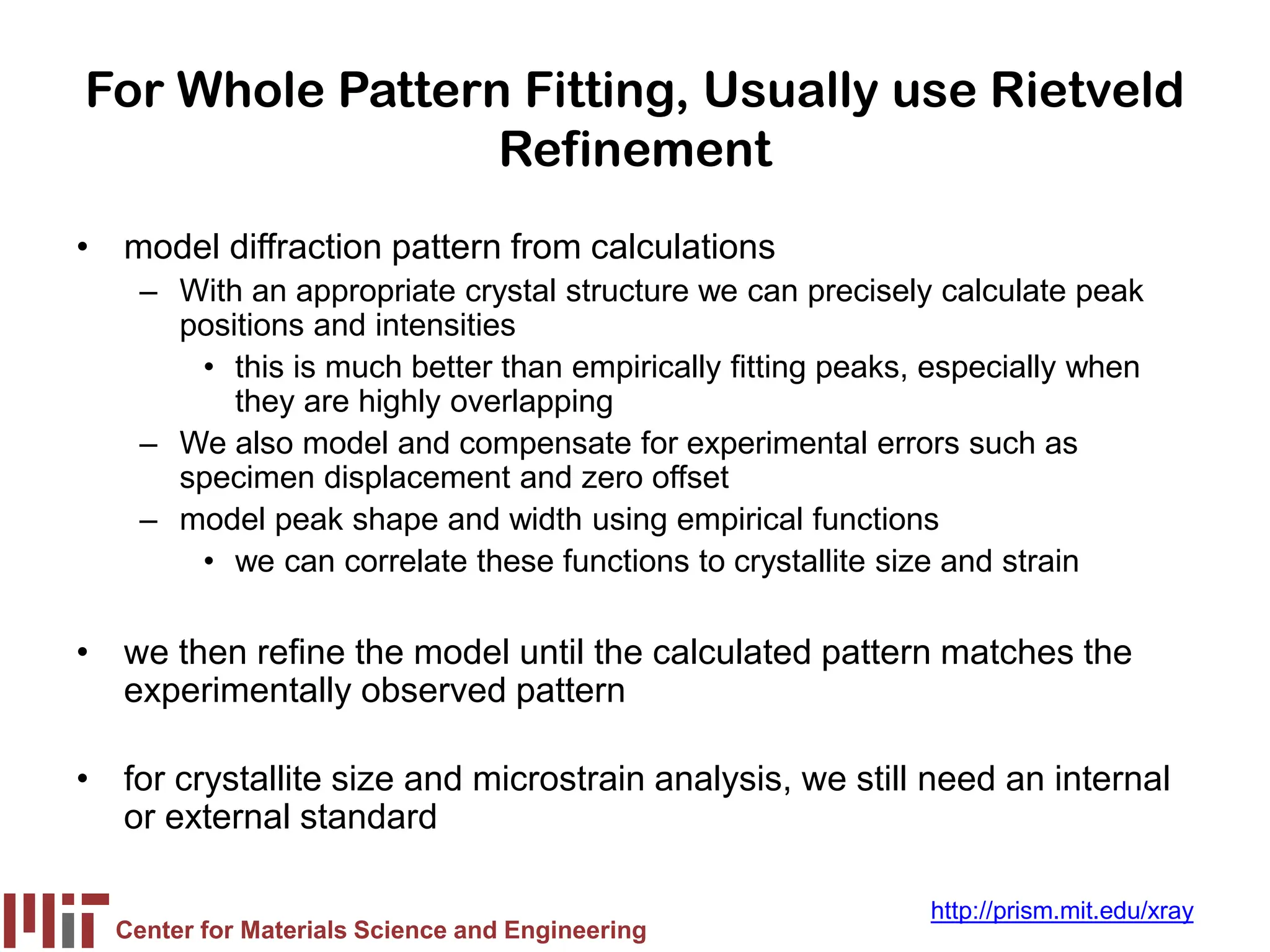 Center for Materials Science and Engineering
http://prism.mit.edu/xray
For Whole Pattern Fitting, Usually use Rietveld
Refinement
• model diffraction pattern from calculations
– With an appropriate crystal structure we can precisely calculate peak
positions and intensities
• this is much better than empirically fitting peaks, especially when
they are highly overlapping
– We also model and compensate for experimental errors such as
specimen displacement and zero offset
– model peak shape and width using empirical functions
• we can correlate these functions to crystallite size and strain
• we then refine the model until the calculated pattern matches the
experimentally observed pattern
• for crystallite size and microstrain analysis, we still need an internal
or external standard
 