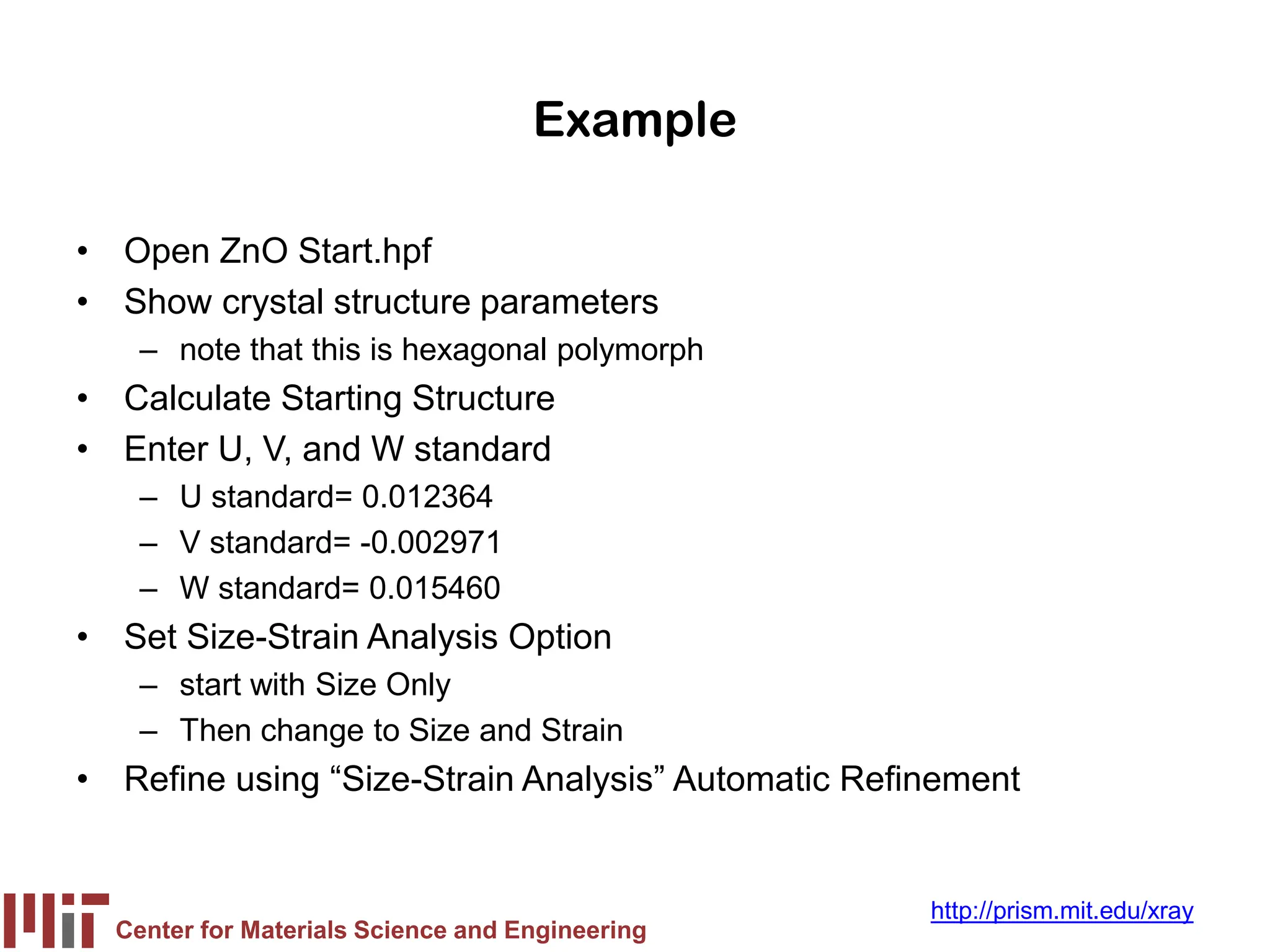 Center for Materials Science and Engineering
http://prism.mit.edu/xray
Example
• Open ZnO Start.hpf
• Show crystal structure parameters
– note that this is hexagonal polymorph
• Calculate Starting Structure
• Enter U, V, and W standard
– U standard= 0.012364
– V standard= -0.002971
– W standard= 0.015460
• Set Size-Strain Analysis Option
– start with Size Only
– Then change to Size and Strain
• Refine using “Size-Strain Analysis” Automatic Refinement
 