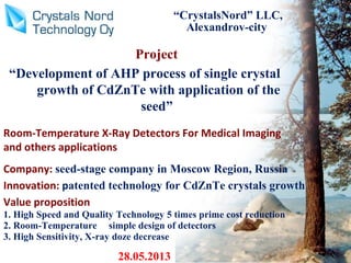 Project
“Development of AHP process of single crystal
growth of CdZnTe with application of the
seed”
“CrystalsNord” LLC,
Alexandrov-city
28.05.2013
Room-Temperature X-Ray Detectors For Medical Imaging
and others applications
Company: seed-stage company in Moscow Region, Russia
Innovation: patented technology for CdZnTe crystals growth
Value proposition
1. High Speed and Quality Technology 5 times prime cost reduction
2. Room-Temperature simple design of detectors
3. High Sensitivity, X-ray doze decrease
 