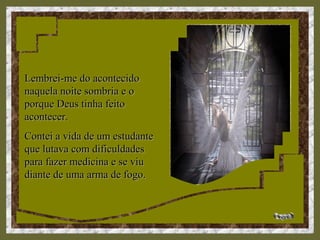 Lembrei-me do acontecidoLembrei-me do acontecido
naquela noite sombria e onaquela noite sombria e o
porque Deus tinha feitoporque Deus tinha feito
acontecer.acontecer.
Contei a vida de um estudanteContei a vida de um estudante
que lutava com dificuldadesque lutava com dificuldades
para fazer medicina e se viupara fazer medicina e se viu
diante de uma arma de fogo.diante de uma arma de fogo.
 