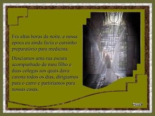 Era altas horas da noite, e nessaEra altas horas da noite, e nessa
época eu ainda fazia o cursinhoépoca eu ainda fazia o cursinho
preparatório para medicina.preparatório para medicina.
Descíamos uma rua escuraDescíamos uma rua escura
acompanhado de meu filho eacompanhado de meu filho e
duas colegas aos quais davaduas colegas aos quais dava
carona todos os dias, dirigíamoscarona todos os dias, dirigíamos
para o carro e partiríamos parapara o carro e partiríamos para
nossas casas.nossas casas.
 