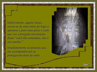 Infelizmente, aquele moço,Infelizmente, aquele moço,
sacou-se de uma arma de fogo esacou-se de uma arma de fogo e
apontou-a para meu peito e comapontou-a para meu peito e com
sua voz carregada novamentesua voz carregada novamente
disse “você não entendeu, isto édisse “você não entendeu, isto é
um assalto.”um assalto.”
Imediatamente as pessoas queImediatamente as pessoas que
me acompanhavam seme acompanhavam se
protegeram atrás de mim.protegeram atrás de mim.
 