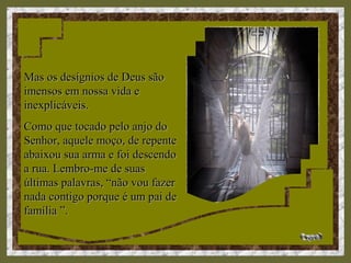 Mas os desígnios de Deus sãoMas os desígnios de Deus são
imensos em nossa vida eimensos em nossa vida e
inexplicáveis.inexplicáveis.
Como que tocado pelo anjo doComo que tocado pelo anjo do
Senhor, aquele moço, de repenteSenhor, aquele moço, de repente
abaixou sua arma e foi descendoabaixou sua arma e foi descendo
a rua. Lembro-me de suasa rua. Lembro-me de suas
últimas palavras, “não vou fazerúltimas palavras, “não vou fazer
nada contigo porque é um pai denada contigo porque é um pai de
família ”.família ”.
 