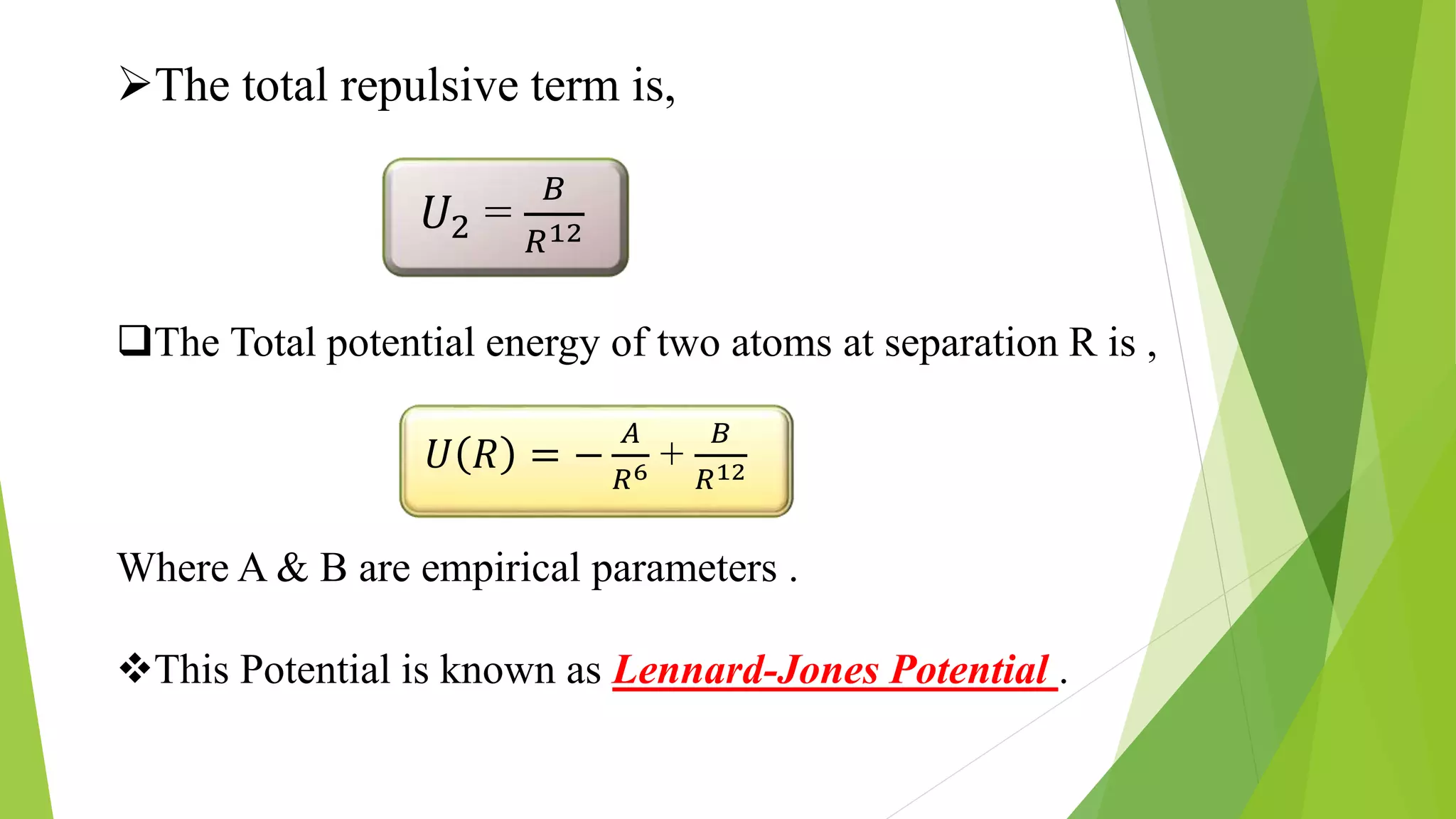 The total repulsive term is,
𝑈2 =
𝐵
𝑅12
The Total potential energy of two atoms at separation R is ,
𝑈 𝑅 = −
𝐴
𝑅6 +
𝐵
𝑅12
Where A & B are empirical parameters .
This Potential is known as Lennard-Jones Potential .
 