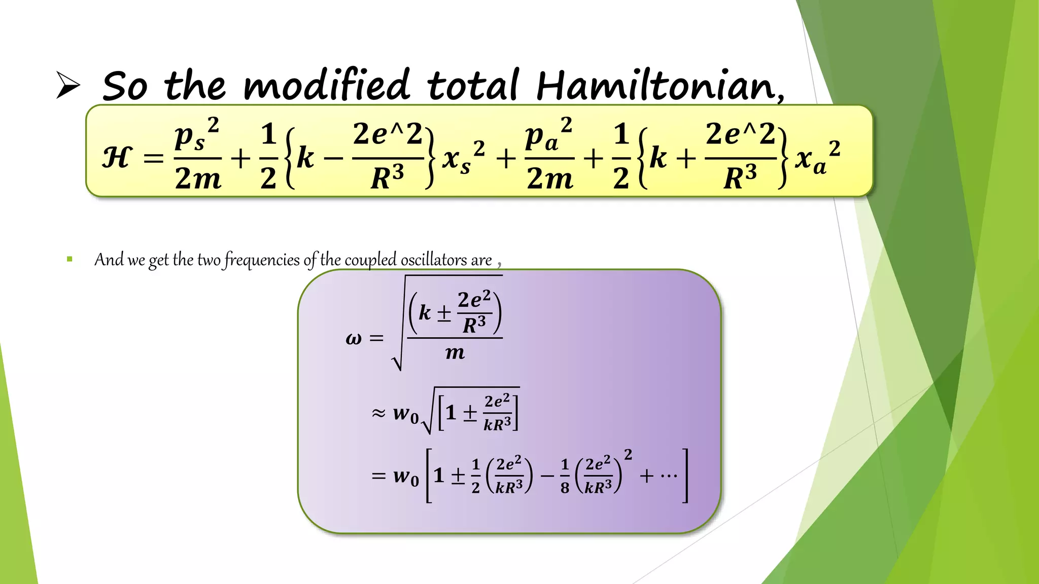  So the modified total Hamiltonian,
𝓗 =
𝒑 𝒔
𝟐
𝟐𝒎
+
𝟏
𝟐
𝒌 −
𝟐𝒆^𝟐
𝑹 𝟑
𝒙 𝒔
𝟐
+
𝒑 𝒂
𝟐
𝟐𝒎
+
𝟏
𝟐
𝒌 +
𝟐𝒆^𝟐
𝑹 𝟑
𝒙 𝒂
𝟐
 And we get the two frequencies of the coupled oscillators are ,
𝝎 =
𝒌 ±
𝟐𝒆 𝟐
𝑹 𝟑
𝒎
≈ 𝒘 𝟎 𝟏 ±
𝟐𝒆 𝟐
𝒌𝑹 𝟑
= 𝒘 𝟎 𝟏 ±
𝟏
𝟐
𝟐𝒆 𝟐
𝒌𝑹 𝟑 −
𝟏
𝟖
𝟐𝒆 𝟐
𝒌𝑹 𝟑
𝟐
+ ⋯
 