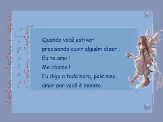 Quando você estiver precisando ouvir alguém dizer : Eu te amo ! Me chame ! Eu digo a toda hora, pois meu amor por você é imenso. 