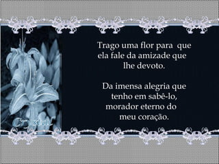 Trago uma flor para que
ela fale da amizade que
        lhe devoto.

 Da imensa alegria que
   tenho em sabê-lo,
  morador eterno do
     meu coração.
 