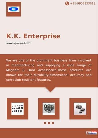 +91-9953353618
K.K. Enterprise
www.kkgroupind.com
We are one of the prominent business ﬁrms involved
in manufacturing and supplying a wide range of
Magnets & Door Accessories.These products are
known for their durability,dimensional accuracy and
corrosion resistant features.
 