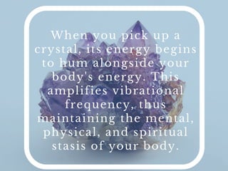 When you pick up a crystal, its energy begins to hum
alongside your body's energy. This ampliﬁes vibrational
frequency, thus maintaining the mental, physical, and spiritual
stasis of your body.
 