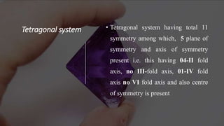Tetragonal system • Tetragonal system having total 11
symmetry among which, 5 plane of
symmetry and axis of symmetry
present i.e. this having 04-II fold
axis, no III-fold axis, 01-IV fold
axis no VI fold axis and also centre
of symmetry is present
 