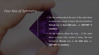 Four Axis of Symmetry
• On the rotation about the axis, if the same faces
or same view occurs 4 times, the axis termed as
Tetrad axis or four fold axis. i.e. 3600/900= 4
rotations
• On the rotation about the axis, , if the same
faces or same view occurs 6 times, the axis
termed as Hexad axis or six fold axis. i.e.
3600/600= 6 rotations.
 