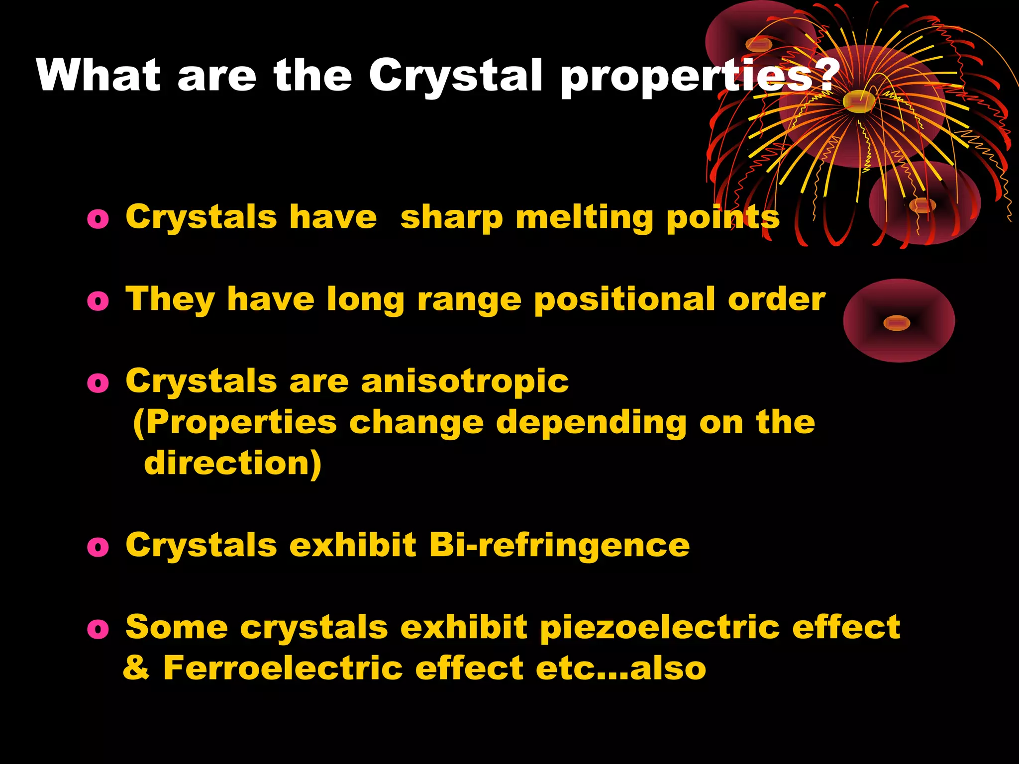 What are the Crystal properties?
o Crystals have sharp melting points
o They have long range positional order
o Crystals are anisotropic
(Properties change depending on the
direction)
o Crystals exhibit Bi-refringence
o Some crystals exhibit piezoelectric effect
& Ferroelectric effect etc…also
 
