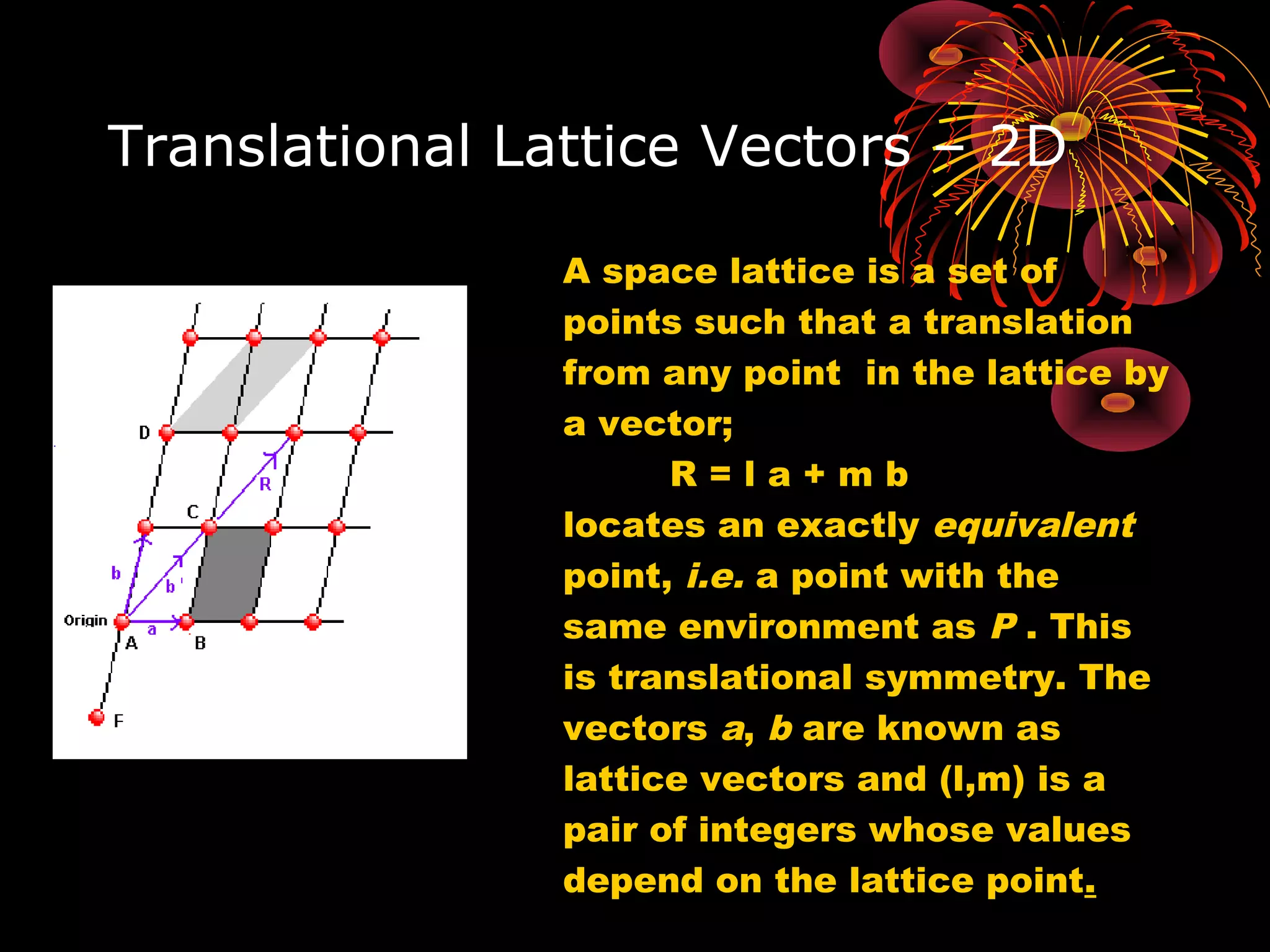 Translational Lattice Vectors – 2D
A space lattice is a set of
points such that a translation
from any point in the lattice by
a vector;
R = l a + m b
locates an exactly equivalent
point, i.e. a point with the
same environment as P . This
is translational symmetry. The
vectors a, b are known as
lattice vectors and (l,m) is a
pair of integers whose values
depend on the lattice point.
 