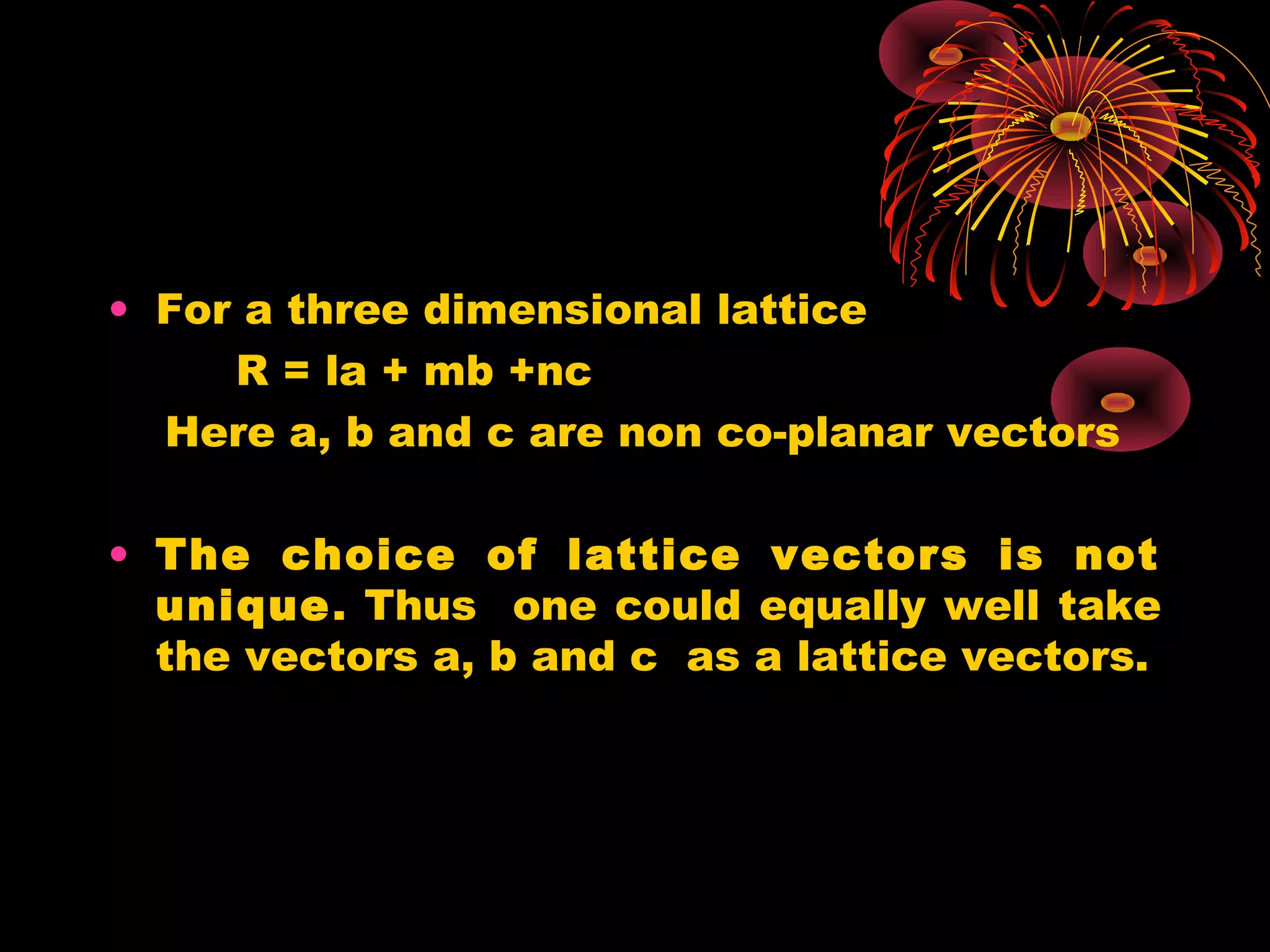 • For a three dimensional lattice
R = la + mb +nc
Here a, b and c are non co-planar vectors
• The choice of lattice vectors is not
unique. Thus one could equally well take
the vectors a, b and c as a lattice vectors.
 