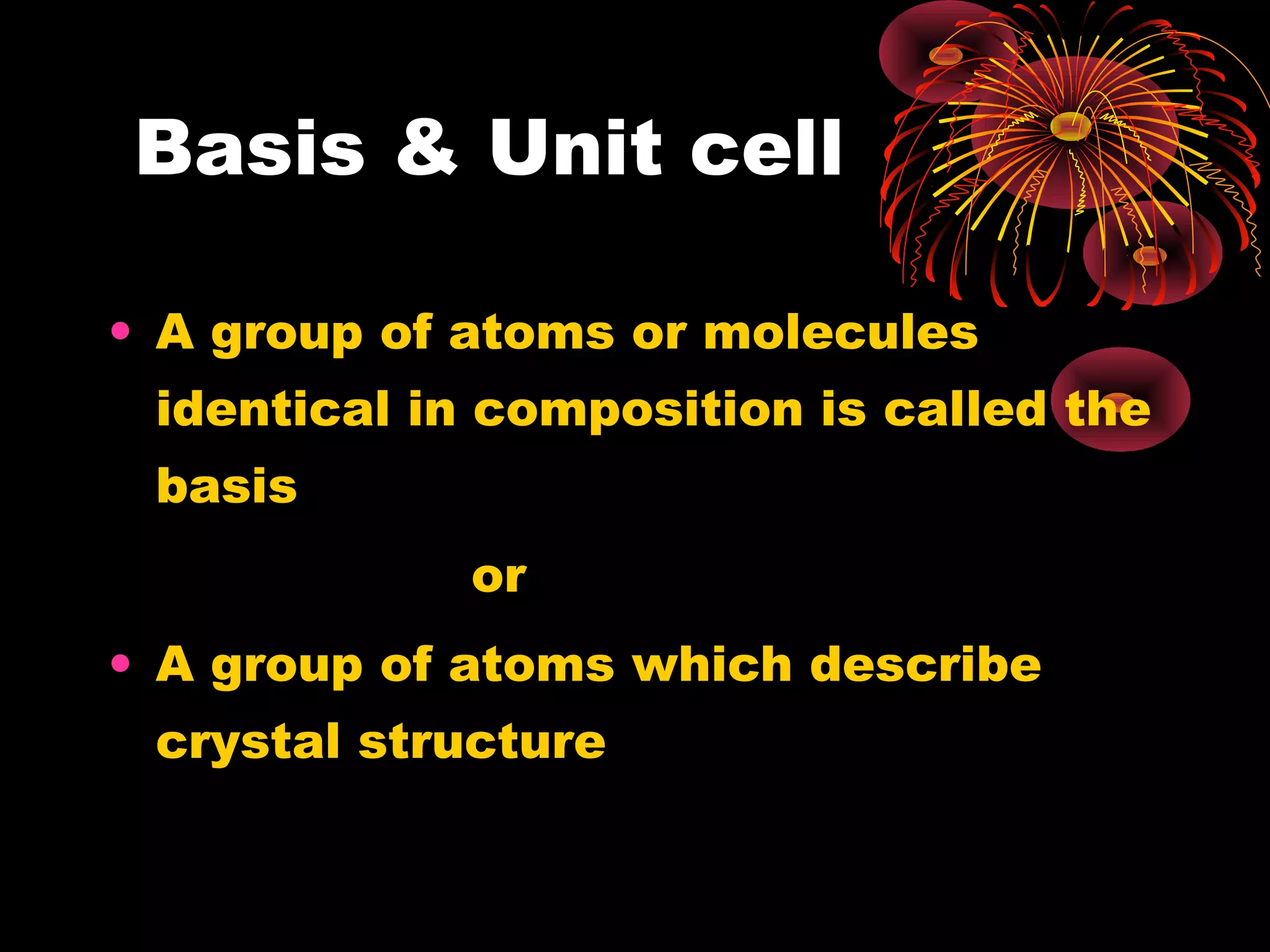 Basis & Unit cell
• A group of atoms or molecules
identical in composition is called the
basis
or
• A group of atoms which describe
crystal structure
 