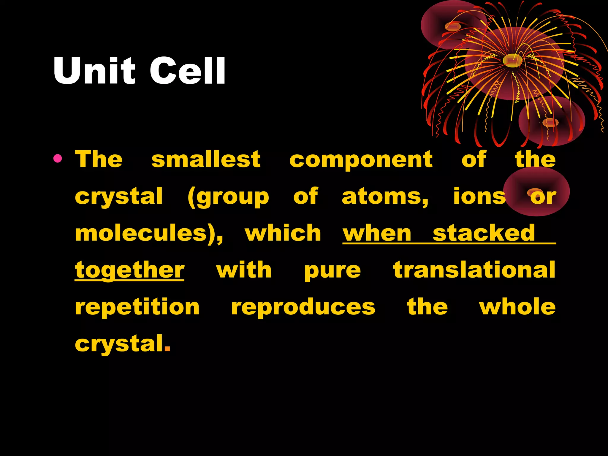 Unit Cell
• The smallest component of the
crystal (group of atoms, ions or
molecules), which when stacked
together with pure translational
repetition reproduces the whole
crystal.
 