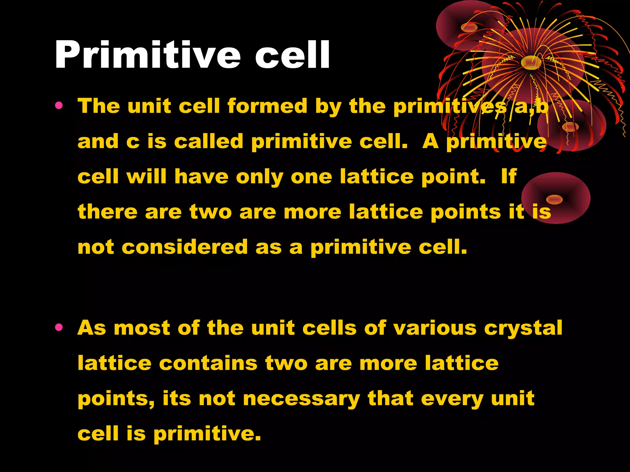 Primitive cell
• The unit cell formed by the primitives a,b
and c is called primitive cell. A primitive
cell will have only one lattice point. If
there are two are more lattice points it is
not considered as a primitive cell.
• As most of the unit cells of various crystal
lattice contains two are more lattice
points, its not necessary that every unit
cell is primitive.
 